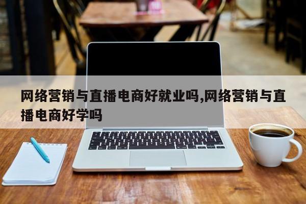 网络营销与直播电商好就业吗,网络营销与直播电商好学吗