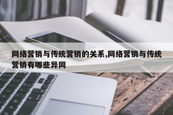 网络营销与传统营销的关系,网络营销与传统营销有哪些异同