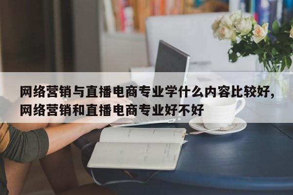 网络营销与直播电商专业学什么内容比较好,网络营销和直播电商专业好不好