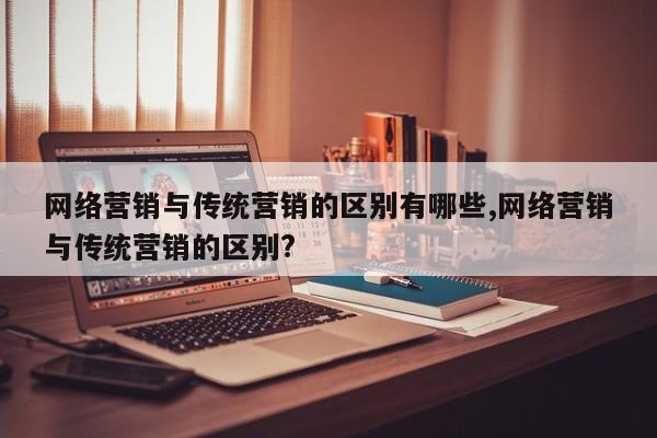网络营销与传统营销的区别有哪些,网络营销与传统营销的区别?