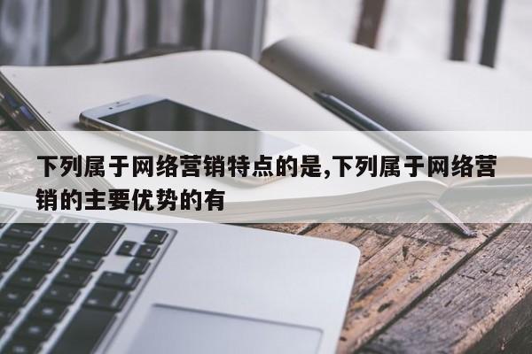 下列属于网络营销特点的是,下列属于网络营销的主要优势的有