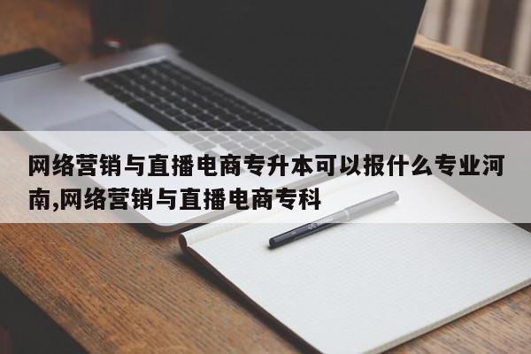 网络营销与直播电商专升本可以报什么专业河南,网络营销与直播电商专科