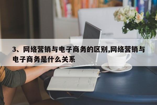 3、网络营销与电子商务的区别,网络营销与电子商务是什么关系
