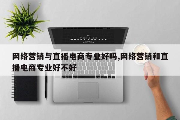 网络营销与直播电商专业好吗,网络营销和直播电商专业好不好