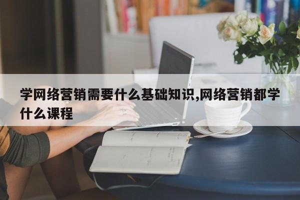 学网络营销需要什么基础知识,网络营销都学什么课程