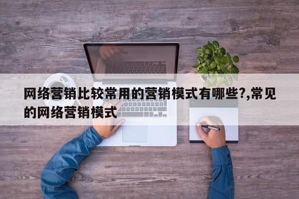 网络营销比较常用的营销模式有哪些?,常见的网络营销模式